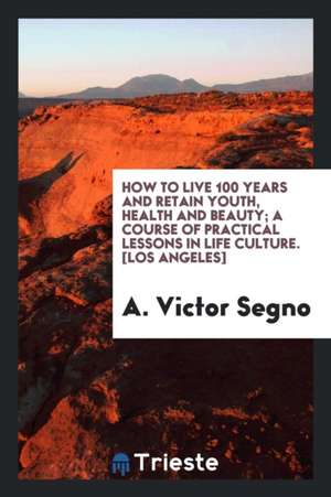 How to Live 100 Years and Retain Youth, Health and Beauty; A Course of Practical Lessons in Life Culture de A. Victor Segno