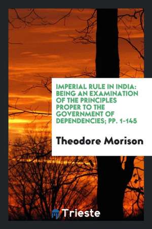 Imperial Rule in India: Being an Examination of the Principles Proper to the Government of Dependencies; Pp. 1-145 de Theodore Morison