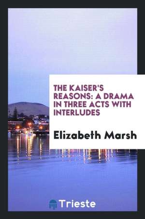 The Kaiser's Reasons: A Drama in Three Acts with Interludes de Elizabeth Marsh