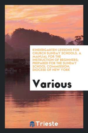 Kindergarten Lessons for Church Sunday Schools. a Manual for the Instruction of Beginners; Prepared for the Sunday School Commission, Diocese of New Y de Various