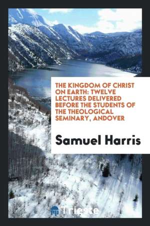 The Kingdom of Christ on Earth: Twelve Lectures Delivered Before the Students of the Theological Seminary, Andover de Samuel Harris