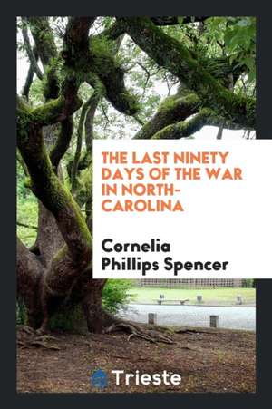 The Last Ninety Days of the War in North Carolina de Cornelia Phillips Spencer