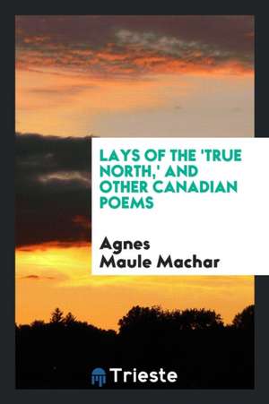 Lays of the 'true North': And Other Canadian Poems de Agnes Maule Machar