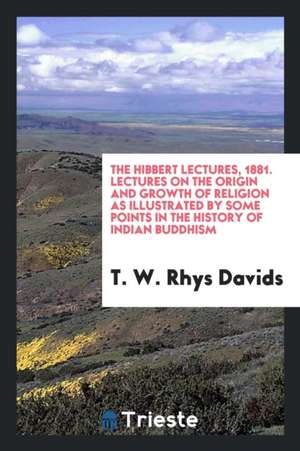 The Hibbert Lectures, 1881. Lectures on the Origin and Growth of Religion as Illustrated by Some Points in the History of Indian Buddhism de T. W. Rhys Davids