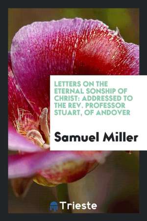 Letters on the Eternal Sonship of Christ: Addressed to the Rev. Professor Stuart, of Andover de Samuel Miller