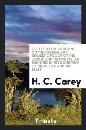 Letters to the President on the Foreign and Domestic Policy of the Union: And Its Effects, as Exhibited in the Condition of the People and the State de H. C. Carey