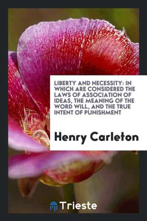 Liberty and Necessity: In Which Are Considered the Laws of Association of Ideas, the Meaning of the Word Will, and the True Intent of Punishm de Henry Carleton