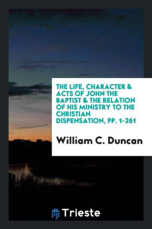 The Life, Character & Acts of John the Baptist & the Relation of His Ministry to the Christian ... de William C. Duncan