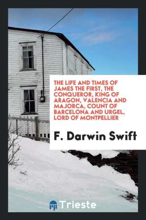 The Life and Times of James the First, the Conqueror, King of Aragon, Valencia and Majorca, Count of Barcelona and Urgel, Lord of Montpellier de F. Darwin Swift