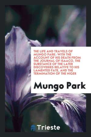 The Life and Travels of Mungo Park: With the Account of His Death from the Journal of Isaaco, the Substance of the Later Discoveries Relative to His L de Mungo Park