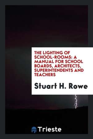 The Lighting of School-Rooms: A Manual for School Boards, Architects, Superintendents and Teachers de Stuart H. Rowe