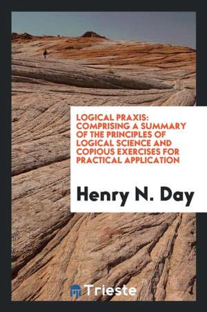 Logical Praxis: Comprising a Summary of the Principles of Logical Science and Copious Exercises for Practical Application de Henry N. Day