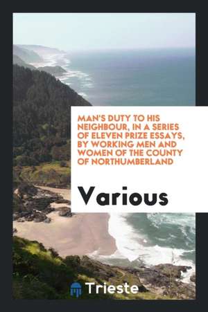 Man's Duty to His Neighbour, in a Series of Eleven Prize Essays, by Working Men and Women of the County of Northumberland de Various