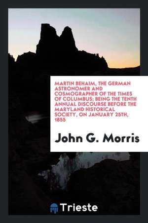 Martin Behaim, the German Astronomer and Cosmographer of the Times of Columbus; Being the Tenth Annual Discourse Before the Maryland Historical Societ de John G. Morris