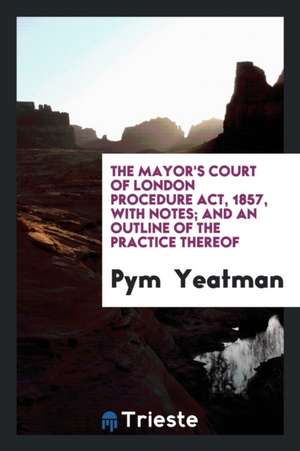 The Mayor's Court of London Procedure Act, 1857, with Notes; And an Outline of the Practice Thereof de Pym Yeatman