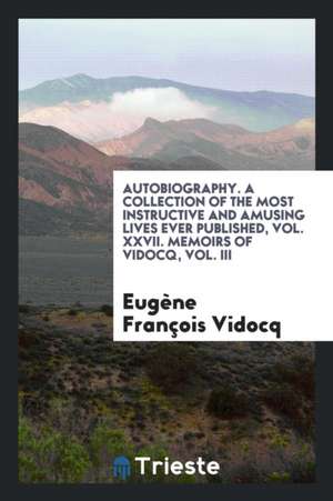 Autobiography. a Collection of the Most Instructive and Amusing Lives Ever Published, Vol. XXVII. Memoirs of Vidocq, Vol. III de Eugene Francois Vidocq