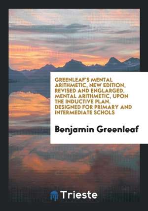 Greenleaf's Mental Arithmetic, New Edition, Revised and Englarged. Mental Arithmetic, Upon the Inductive Plan. Designed for Primary and Intermediate S de Benjamin Greenleaf