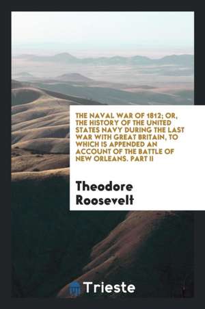 The Naval War of 1812; Or, the History of the United States Navy During the Last War with Great Britain, to Which Is Appended an Account of the Battle de Theodore Roosevelt