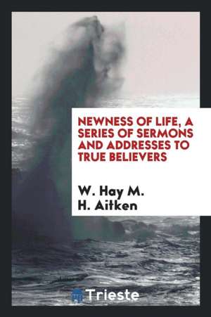 Newness of Life, a Series of Sermons and Addresses to True Believers de W. Hay M. H. Aitken