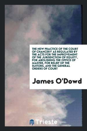 The New Practice of the Court of Chancery as Regulated by the Acts for the Improvement of the Jurisdiction of Equity, for Abolishing the Office of Mas de James O'Dowd