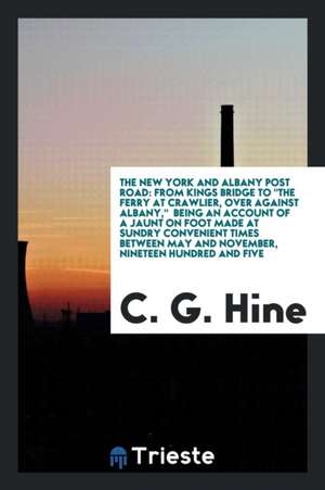 The New York and Albany Post Road: From Kings Bridge to the Ferry at Crawlier, Over Against Albany, Being an Account of a Jaunt on Foot Made at Sundry de C. G. Hine