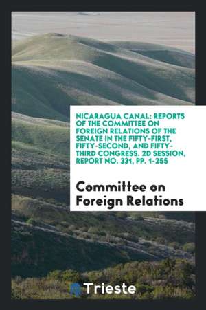 Nicaragua Canal: Reports of the Committee on Foreign Relations of the Senate in the Fifty-First, Fifty-Second, and Fifty-Third Congress de Committee on Foreign Relations