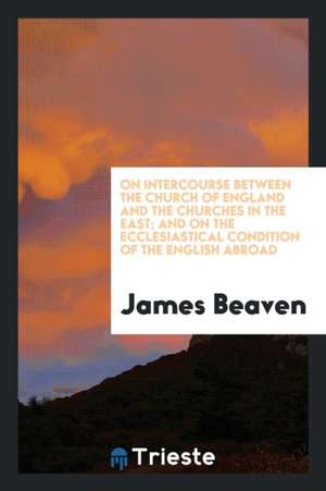 On Intercourse Between the Church of England and the Churches in the East; And on the Ecclesiastical Condition of the English Abroad de James Beaven