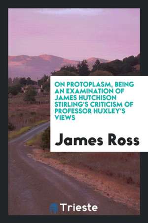 On Protoplasm, Being an Examination of James Hutchison Stirling's Criticism of Professor Huxley's Views de James Ross