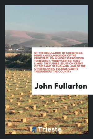 On the Regulation of Currencies: Being an Examination of the Principles, on ... de John Fullarton