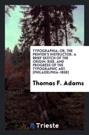 Typographia; Or, the Printer's Instructor: A Brief Sketch of the Origin, Rise, and Progress of the Typographic Art, with Practical Directions for Cond de Thomas F. Adams