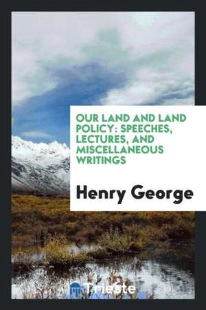 Our Land and Land Policy: Speeches, Lectures, and Miscellaneous Writings de Henry George