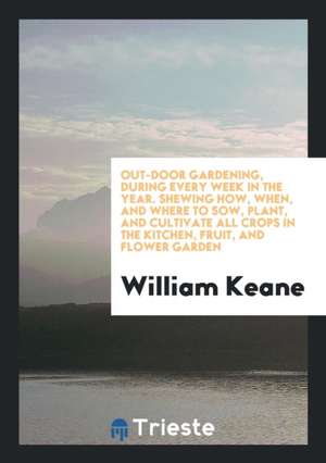 Out-Door Gardening, During Every Week in the Year. Shewing How, When, and Where to Sow, Plant, and Cultivate All Crops in the Kitchen, Fruit, and Flow de William Keane