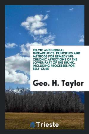 Pelvic and Hernial Therapeutics: Principles and Methods for Remedying Chronic Affections of the Lower Part of the Trunk, Including Processes for Self- de Geo H. Taylor