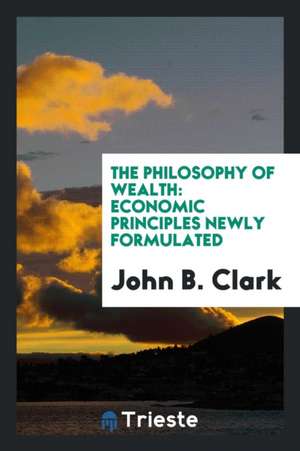 The Philosophy of Wealth: Economic Principles Newly Formulated de John Bates Clark