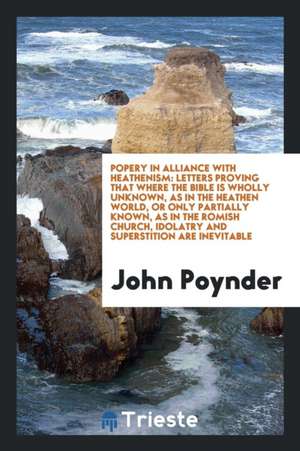 Popery in Alliance with Heathenism: Letters Proving That Where the Bible Is Wholly Unknown, as in the Heathen World, or Only Partially Known, as in th de John Poynder