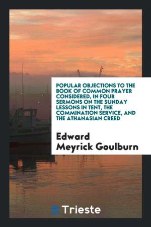 Popular Objections to the Book of Common Prayer Considered, in Four Sermons on the Sunday Lessons in Tent, the Commination Service, and the Athanasian de Edward Meyrick Goulburn