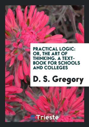 Practical Logic: Or, the Art of Thinking de D. S. Gregory