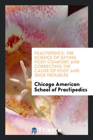 Practipedics: The Science of Giving Foot Comfort and Correcting the Cause of Foot and Shoe Troubles de Chicago American School of Practipedics