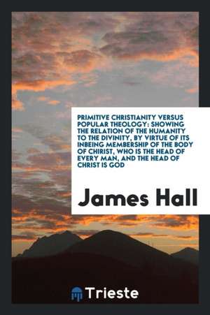 Primitive Christianity Versus Popular Theology: Showing the Relation of the Humanity to the Divinity, by Virtue of Its Inbeing Membership of the Body de James Hall