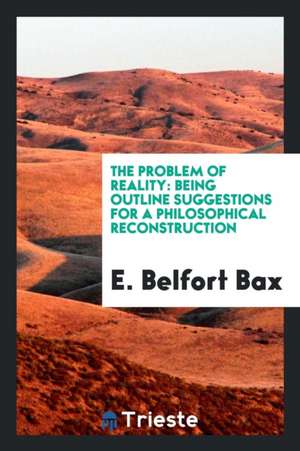 The Problem of Reality: Being Outline Suggestions for a Philosophical Reconstruction de E. Belfort Bax