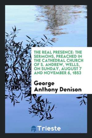 The Real Presence: The Sermons, Preached in the Cathedral Church of S. Andrew, Wells, on Sunday, August 7 and November 6, 1853 de George Anthony Denison