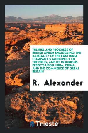 The Rise and Progress of British Opium Smuggling: The Illegality of the East ... de R. Alexander