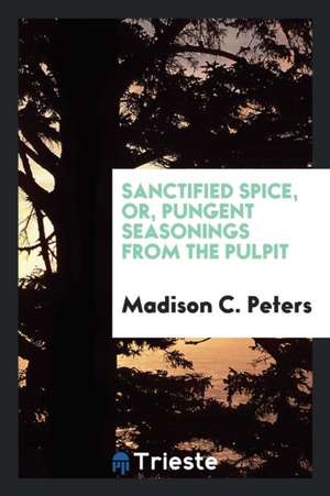 Sanctified Spice, Or, Pungent Seasonings from the Pulpit de Madison C. Peters