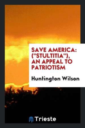 Save America: (stultitia), an Appeal to Patriotism de Huntington Wilson