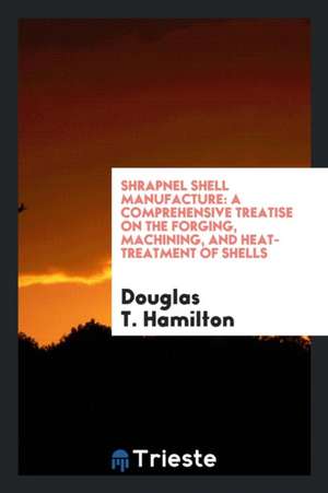 Shrapnel Shell Manufacture; A Comprehensive Treatise on the Forging, Machining, and Heat-Treatment of Shells, and the Manufacture of Cartridge Cases a de Douglas T. Hamilton