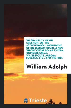 The Simplicity of the Creation; Or, the Astronomical Monument of the Blessed Virgin. a New Theory of the Solar System, Thunderstorms, Waterspouts, Aur de William Adolph