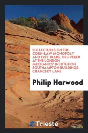 Six Lectures on the Corn-Law Monopoly and Free Trade: Delivered at the London Mechanics' Institution Southampton Buildings, Chancery Lane de Philip Harwood