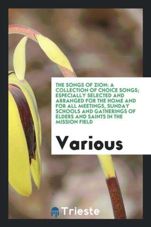 The Songs of Zion: A Collection of Choice Songs; Especially Selected and Arranged for the Home and for All Meetings, Sunday Schools and G de Various