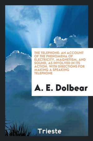 The Telephone: An Account of the Phenomena of Electricity, Magnetism, and Sound, as Involved in Its Action. with Directions for Makin de A. E. Dolbear