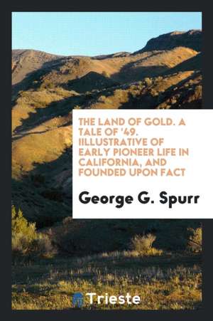 The Land of Gold.: A Tale of '49, Illustrative of Early Pioneer Life in California, and Founded Upon Fact de George G. Spurr